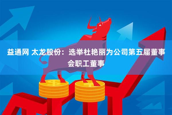 益通网 太龙股份：选举杜艳丽为公司第五届董事会职工董事