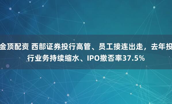 金顶配资 西部证券投行高管、员工接连出走，去年投行业务持续缩水、IPO撤否率37.5%