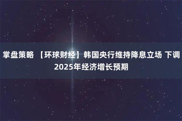 掌盘策略 【环球财经】韩国央行维持降息立场 下调2025年经济增长预期