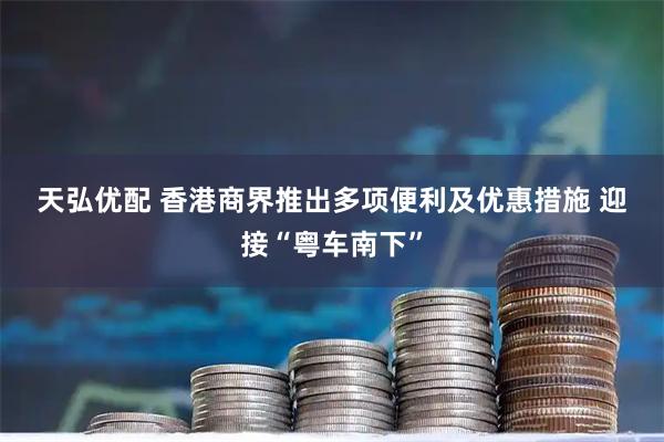 天弘优配 香港商界推出多项便利及优惠措施 迎接“粤车南下”