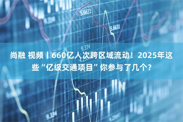 尚融 视频丨660亿人次跨区域流动！2025年这些“亿级交通项目”你参与了几个？