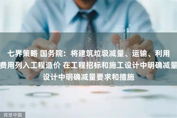 七界策略 国务院：将建筑垃圾减量、运输、利用、处置所需费用列入工程造价 在工程招标和施工设计中明确减量要求和措施