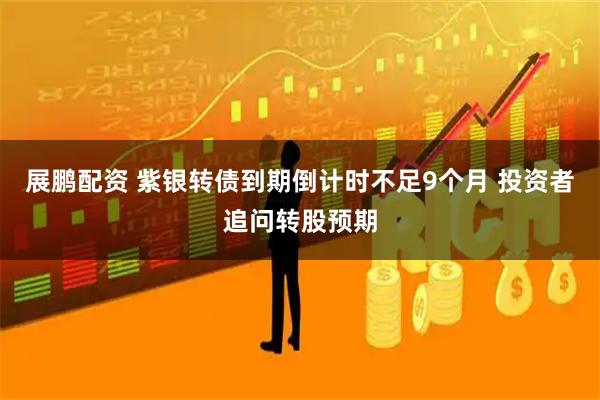 展鹏配资 紫银转债到期倒计时不足9个月 投资者追问转股预期