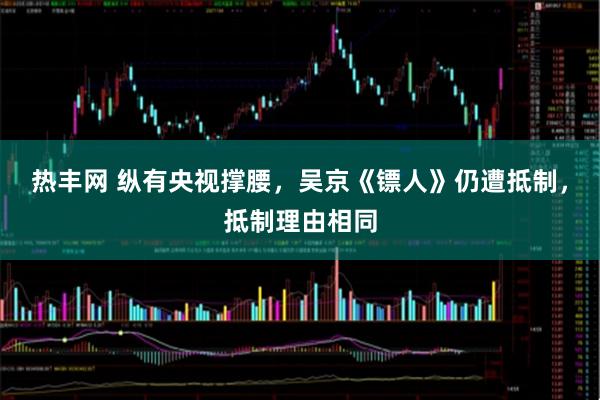 热丰网 纵有央视撑腰，吴京《镖人》仍遭抵制，抵制理由相同