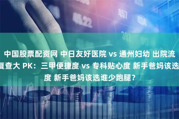 中国股票配资网 中日友好医院 vs 通州妇幼 出院流程 + 产后复查大 PK：三甲便捷度 vs 专科贴心度 新手爸妈该选谁少跑腿？