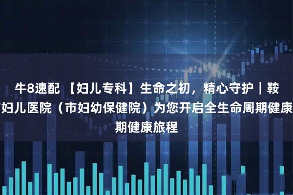 牛8速配 【妇儿专科】生命之初，精心守护｜鞍山市妇儿医院（市妇幼保健院）为您开启全生命周期健康旅程