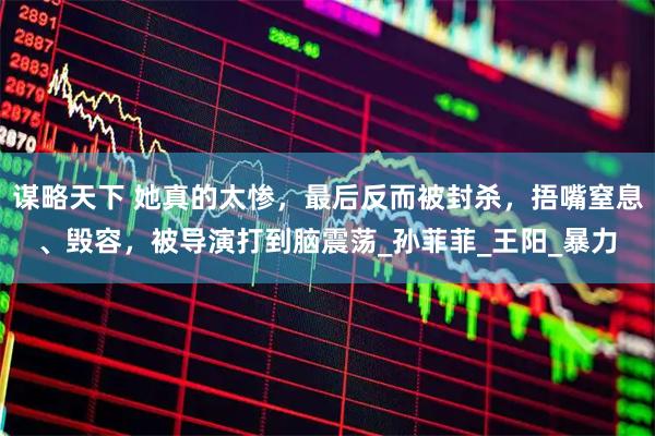 谋略天下 她真的太惨，最后反而被封杀，捂嘴窒息、毁容，被导演打到脑震荡_孙菲菲_王阳_暴力