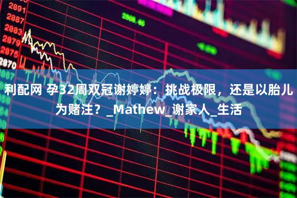 利配网 孕32周双冠谢婷婷：挑战极限，还是以胎儿为赌注？_Mathew_谢家人_生活