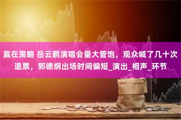 赢在策略 岳云鹏演唱会量大管饱，观众喊了几十次退票，郭德纲出场时间偏短_演出_相声_环节